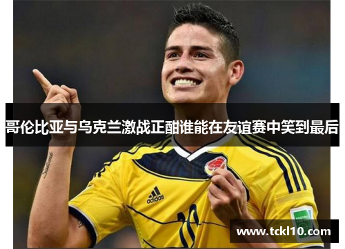 哥伦比亚与乌克兰激战正酣谁能在友谊赛中笑到最后