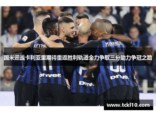 国米迎战卡利亚里期待重返胜利轨道全力争取三分助力争冠之路