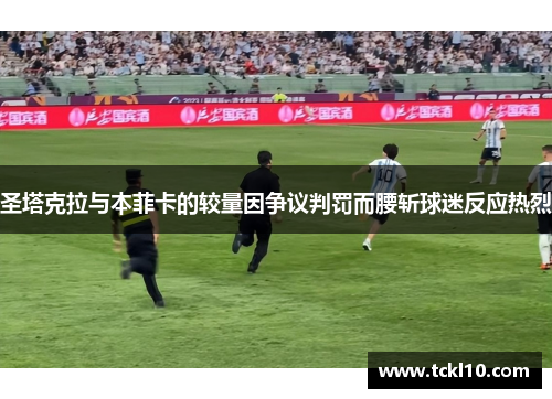 圣塔克拉与本菲卡的较量因争议判罚而腰斩球迷反应热烈