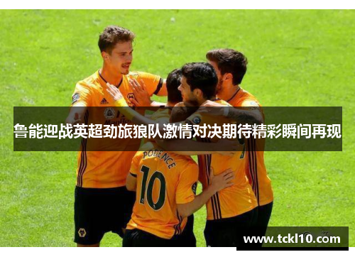 鲁能迎战英超劲旅狼队激情对决期待精彩瞬间再现