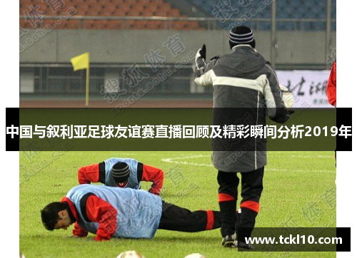 中国与叙利亚足球友谊赛直播回顾及精彩瞬间分析2019年