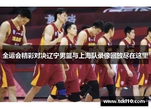 全运会精彩对决辽宁男篮与上海队录像回放尽在这里